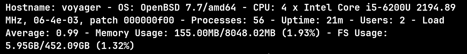 Hostname: voyager - 0S: OpenBSD 7.7/amdé4 - CPU: 4 x Intel Core i5-6200U 2194.89
MHz, 06-4e-03, patch 000000f00 - Processes: 56 - Uptime: 21m - Users: 2 - Load
Average: 0.99 - Memory Usage: 155.00MB/8048.02MB (1.93%) - FS Usage:
5.956B/452.09GB (1.32%)
