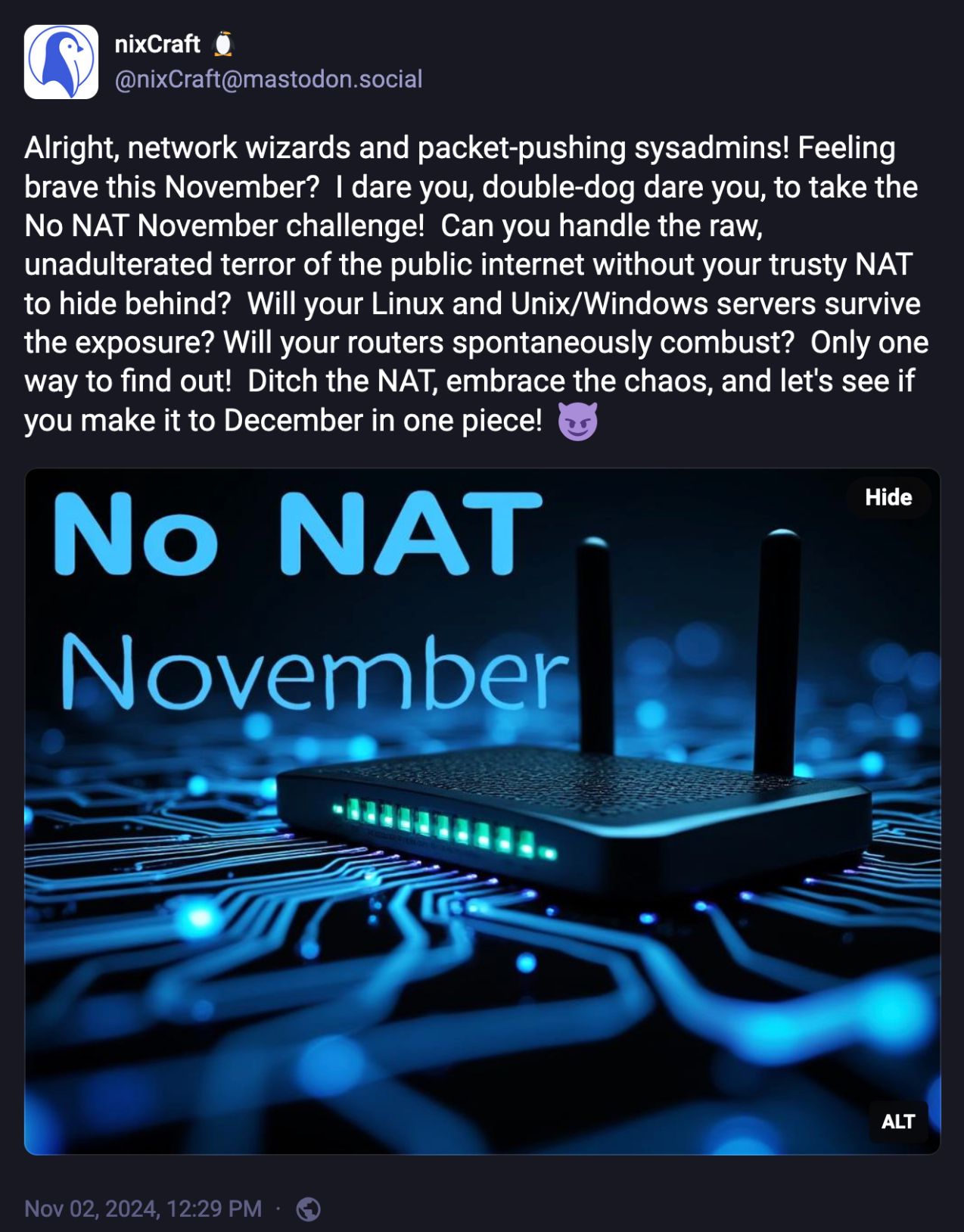 Mastodon post from @nixCraft@mastodon.social, which reads:

"Alright, network wizards and packet-pushing sysadmins! Feeling brave this November?  I dare you, double-dog dare you, to take the No NAT November challenge!  Can you handle the raw, unadulterated terror of the public internet without your trusty NAT to hide behind?  Will your Linux and Unix/Windows servers survive the exposure? Will your routers spontaneously combust?  Only one way to find out!  Ditch the NAT, embrace the chaos, and let's see if you make it to December in one piece!  😈"